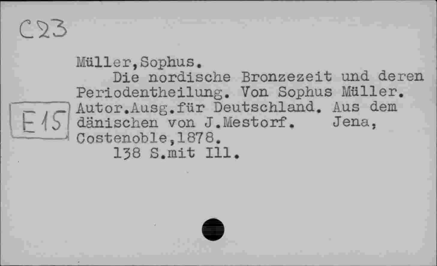 ﻿03
Ь 4 ь —. - <
Müller,Sophus.
Die nordische Bronzezeit und deren Periodentheіlung. Von Sophus Müller. Autor.Ausg.für Deutschland. Aus dem dänischen von J.Mestorf. Jena, Costenoble,1878.
138 S.mit Ill.